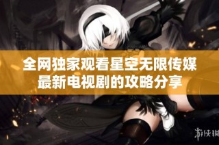 全网独家观看星空无限传媒最新电视剧的攻略分享