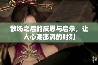 散场之后的反思与启示，让人心潮澎湃的时刻