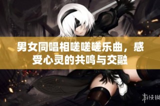 男女同唱相嗟嗟嗟乐曲，感受心灵的共鸣与交融