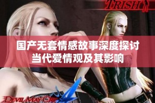 国产无套情感故事深度探讨当代爱情观及其影响