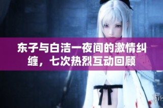 东子与白洁一夜间的激情纠缠，七次热烈互动回顾