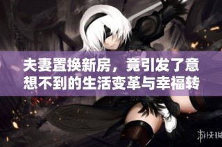 夫妻置换新房，竟引发了意想不到的生活变革与幸福转折