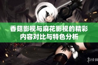 香菇影视与麻花影视的精彩内容对比与特色分析