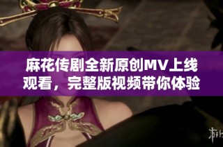 麻花传剧全新原创MV上线观看，完整版视频带你体验精彩故事