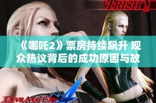 《哪吒2》票房持续飙升 观众热议背后的成功原因与故事深意