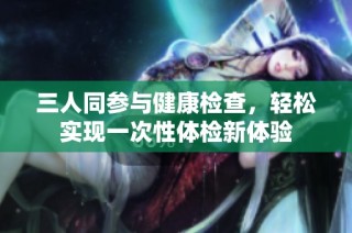 三人同参与健康检查，轻松实现一次性体检新体验