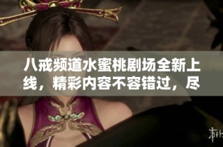 八戒频道水蜜桃剧场全新上线，精彩内容不容错过，尽情享受视觉盛宴