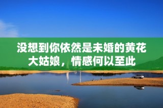 没想到你依然是未婚的黄花大姑娘，情感何以至此