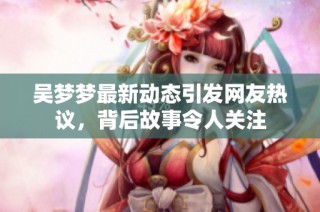 吴梦梦最新动态引发网友热议，背后故事令人关注