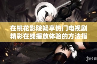 在桃花影院畅享热门电视剧精彩在线播放体验的方法指南