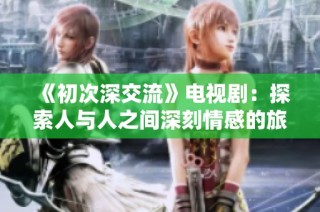 《初次深交流》电视剧：探索人与人之间深刻情感的旅程与启示