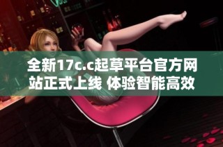 全新17c.c起草平台官方网站正式上线 体验智能高效草拟服务