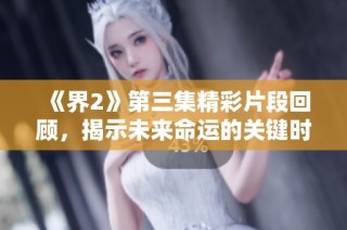 《界2》第三集精彩片段回顾，揭示未来命运的关键时刻