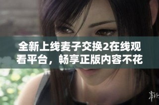 全新上线麦子交换2在线观看平台，畅享正版内容不花一分钱！