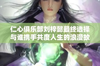 仁心俱乐部刘梓懿最终选择与谁携手共度人生的浪漫故事