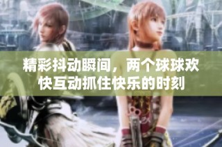 精彩抖动瞬间，两个球球欢快互动抓住快乐的时刻