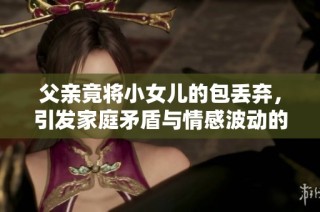 父亲竟将小女儿的包丢弃，引发家庭矛盾与情感波动的故事