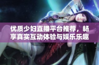 优质少妇直播平台推荐，畅享真实互动体验与娱乐乐趣