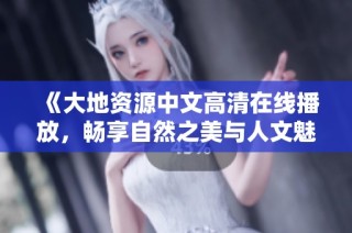 《大地资源中文高清在线播放，畅享自然之美与人文魅力》