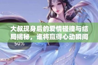 大叔现身后的爱情碰撞与结局揭秘，谁将赢得心动瞬间