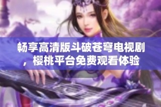 畅享高清版斗破苍穹电视剧，樱桃平台免费观看体验