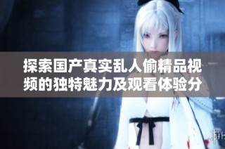 探索国产真实乱人偷精品视频的独特魅力及观看体验分享