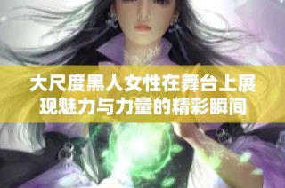 大尺度黑人女性在舞台上展现魅力与力量的精彩瞬间