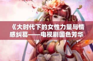 《大时代下的女性力量与情感纠葛——电视剧国色芳华探讨》