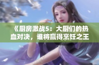 《厨房激战5：大厨们的热血对决，谁将赢得烹饪之王的荣耀》