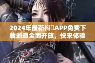 2024年最新抖抈APP免费下载通道全面开放，快来体验吧