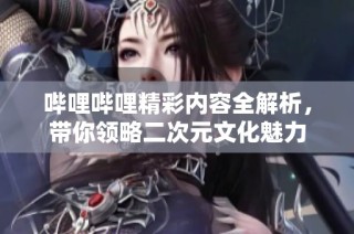 哔哩哔哩精彩内容全解析，带你领略二次元文化魅力