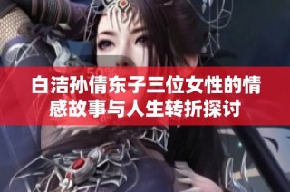 白洁孙倩东子三位女性的情感故事与人生转折探讨