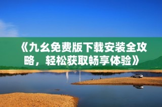 《九幺免费版下载安装全攻略，轻松获取畅享体验》