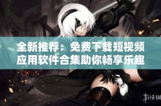 全新推荐：免费下载短视频应用软件合集助你畅享乐趣