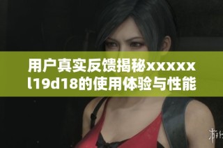 用户真实反馈揭秘xxxxxl19d18的使用体验与性能表现