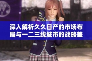 深入解析久久日产的市场布局与一二三线城市的战略差异分析