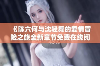 《陈六何与沈轻舞的爱情冒险之旅全新章节免费在线阅读》