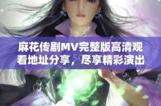 麻花传剧MV完整版高清观看地址分享，尽享精彩演出！