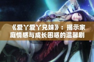 《爱丫爱丫兄妹》：揭示家庭情感与成长困惑的温馨剧集