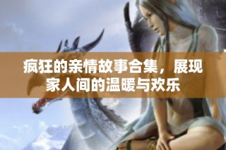 疯狂的亲情故事合集，展现家人间的温暖与欢乐