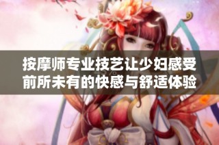 按摩师专业技艺让少妇感受前所未有的快感与舒适体验