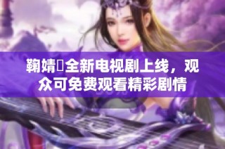 鞠婧祎全新电视剧上线，观众可免费观看精彩剧情