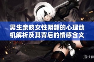 男生亲吻女性阴部的心理动机解析及其背后的情感含义