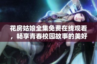 花房姑娘全集免费在线观看，畅享青春校园故事的美好回忆