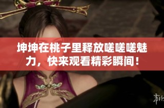 坤坤在桃子里释放嗟嗟嗟魅力，快来观看精彩瞬间！