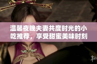 温馨夜晚夫妻共度时光的小吃推荐，享受甜蜜美味时刻