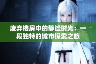 废弃楼房中的静谧时光：一段独特的城市探索之旅