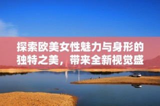 探索欧美女性魅力与身形的独特之美，带来全新视觉盛宴