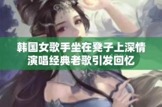 韩国女歌手坐在凳子上深情演唱经典老歌引发回忆