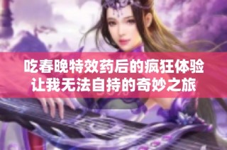 吃春晚特效药后的疯狂体验让我无法自持的奇妙之旅